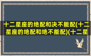 十二星座的绝配和决不能配(十二星座的绝配和绝不能配)(十二星座绝配表 最搭的星座配对)